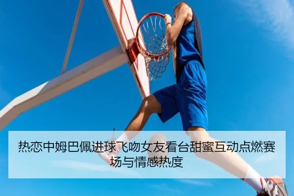 热恋中姆巴佩进球飞吻女友看台甜蜜互动点燃赛场与情感热度