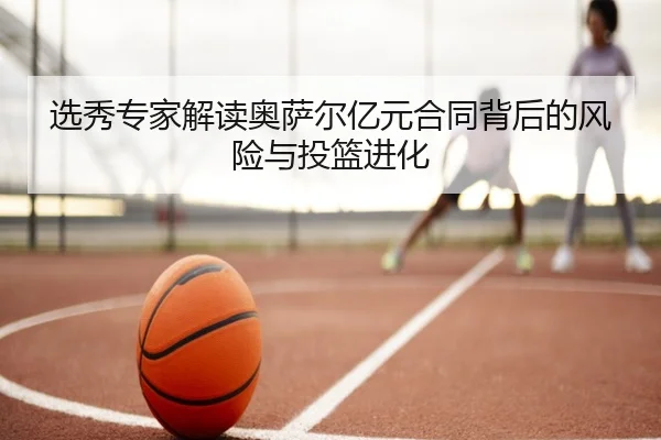 选秀专家解读奥萨尔亿元合同背后的风险与投篮进化